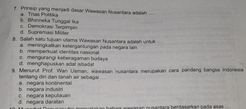 Prinsip yang menjadi dasar Wawasan Nusantara adalah ....
a. Trias Politika
b. Bhinneka Tunggal Ika
c. Demokrasi Terpimpin
d. Supremasi Militer
8. Salah satu tujuan utama Wawasan Nusantara adalah untuk ....
a. meningkatkan ketergantungan pada negara lain
b. memperkuat identitas nasional
c. mengurangi keberagaman budaya
d. menghapuskan adat istiadat
9. Menurut Prof. Wan Usman, wawasan nusantara merupakan cara pandang bangsa Indonesia
tentang diri dan tanah air sebagai ....
a. negara kontinental
b. negara industri
c. negara kepulauan
d. negara daratan
ca n u t o m o n vatak an bahw a wawasan nusantara berdasarkan pada asas .