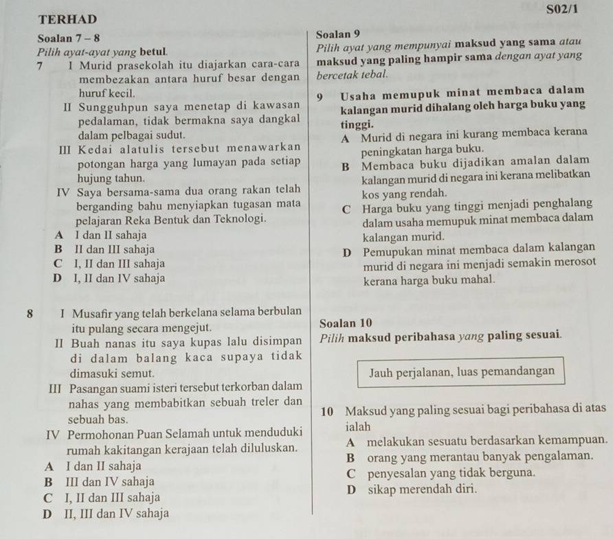 S02/1
TERHAD
Soalan 7 - 8 Soalan 9
Pilih ayat-ayat yang betul. Pilih ayat yang mempunyai maksud yang sama atau
7 I Murid prasekolah itu diajarkan cara-cara maksud yang paling hampir sama dengan ayat yang
membezakan antara huruf besar dengan bercetak tebal.
huruf kecil.
II Sungguhpun saya menetap di kawasan 9 Usaha memupuk minat membaca dalam
pedalaman, tidak bermakna saya dangkal kalangan murid dihalang oleh harga buku yang
dalam pelbagai sudut. tinggi.
III Kedai alatulis tersebut menawarkan A Murid di negara ini kurang membaca kerana
peningkatan harga buku.
potongan harga yang lumayan pada setiap B Membaca buku dijadikan amalan dalam
hujung tahun.
kalangan murid di negara ini kerana melibatkan
IV Saya bersama-sama dua orang rakan telah kos yang rendah.
berganding bahu menyiapkan tugasan mata
pelajaran Reka Bentuk dan Teknologi. C Harga buku yang tinggi menjadi penghalang
dalam usaha memupuk minat membaca dalam
A l dan lI sahaja
B II dan III sahaja kalangan murid.
C I, II dan III sahaja D Pemupukan minat membaca dalam kalangan
D I, lI dan lV sahaja murid di negara ini menjadi semakin merosot
kerana harga buku mahal.
8  I  Musafir yang telah berkelana selama berbulan
itu pulang secara mengejut. Soalan 10
II Buah nanas itu saya kupas lalu disimpan Pilih maksud peribahasa yang paling sesuai.
di dalam balang kaca supaya tidak
dimasuki semut. Jauh perjalanan, luas pemandangan
III Pasangan suami isteri tersebut terkorban dalam
nahas yang membabitkan sebuah treler dan
sebuah bas. 10 Maksud yang paling sesuai bagi peribahasa di atas
IV Permohonan Puan Selamah untuk menduduki ialah
rumah kakitangan kerajaan telah diluluskan. A melakukan sesuatu berdasarkan kemampuan.
A I dan II sahaja B orang yang merantau banyak pengalaman.
B III dan IV sahaja C penyesalan yang tidak berguna.
C I, II dan III sahaja D sikap merendah diri.
D II, III dan IV sahaja