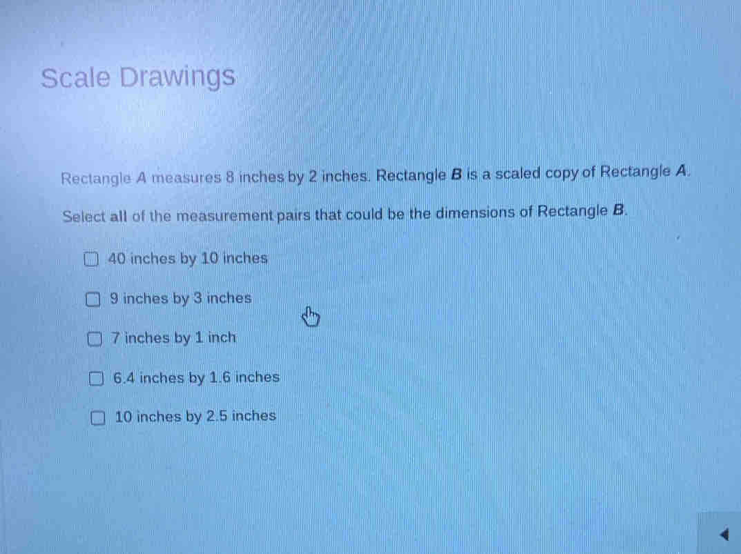 Scale Drawings
Rectangle A measures 8 inches by 2 inches. Rectangle B is a scaled copy of Rectangle A.
Select all of the measurement pairs that could be the dimensions of Rectangle B.
40 inches by 10 inches
9 inches by 3 inches
7 inches by 1 inch
6.4 inches by 1.6 inches
10 inches by 2.5 inches