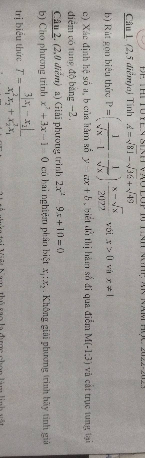 ĐE THi TU YềN Sinh VàO LOp 10 tính NgHệ ăn Năm học 2022-2023 
Câu 1. (2,5 điểm)a) Tính A=sqrt(81)-sqrt(36)+sqrt(49)
b) Rút gọn biểu thức P=( 1/sqrt(x)-1 - 1/sqrt(x) )·  (x-sqrt(x))/2022  với x>0 và x!= 1
c) Xác định hệ số a, b của hàm số y=ax+b , biết đồ thị hàm số đi qua điểm M(-1;3) và cắt trục tung tại 
điểm có tung độ bằng −2. 
Câu 2. (2,0 điểm) a) Giải phương trình 2x^2-9x+10=0
b) Cho phương trình x^2+3x-1=0 có hai nghiệm phân biệt x_1; x_2. Không giải phương trình hãy tính giá 
trị biểu thức T=frac 3|x_1-x_2|(x_1)^2x_2+x_2^(2x_1)
