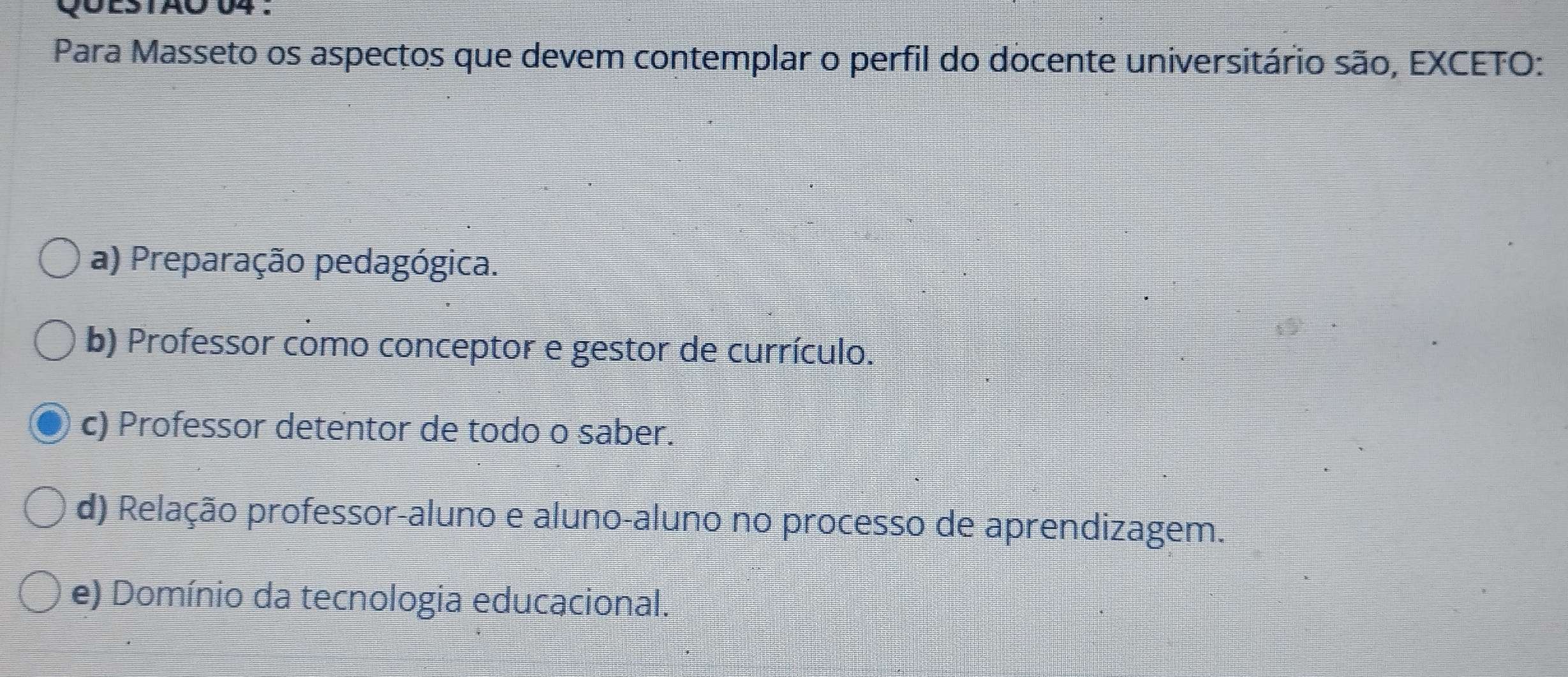 UES1AO 04 .
Para Masseto os aspectos que devem contemplar o perfil do docente universitário são, EXCETO:
a) Preparação pedagógica.
b) Professor como conceptor e gestor de currículo.
c) Professor detentor de todo o saber.
d) Relação professor-aluno e aluno-aluno no processo de aprendizagem.
e) Domínio da tecnologia educacional.