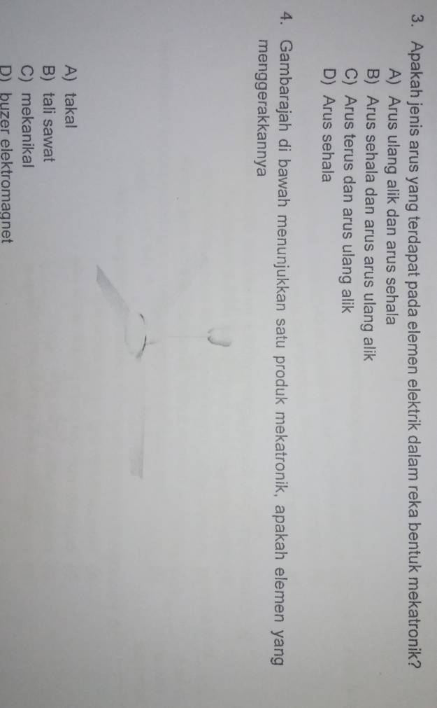 Apakah jenis arus yang terdapat pada elemen elektrik dalam reka bentuk mekatronik?
A) Arus ulang alik dan arus sehala
B) Arus sehala dan arus arus ulang alik
C) Arus terus dan arus ulang alik
D) Arus sehala
4. Gambarajah di bawah menunjukkan satu produk mekatronik, apakah elemen yang
menggerakkannya
A) takal
B) tali sawat
C) mekanikal
D) büzer elektromagnet