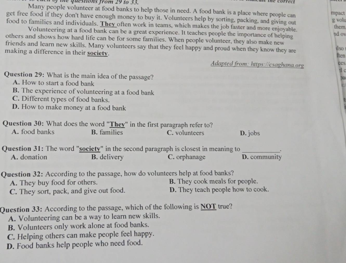 En of the questions from 29 to 33.
e te correct
Many people volunteer at food banks to help those in need. A food bank is a place where people can
mpact
get free food if they don't have enough money to buy it. Volunteers help by sorting, packing, and giving out
g volu
food to families and individuals. They often work in teams, which makes the job faster and more enjoyable. them
Volunteering at a food bank can be a great experience. It teaches people the importance of helping nd ov
others and shows how hard life can be for some families. When people volunteer, they also make new
friends and learn new skills. Many volunteers say that they feel happy and proud when they know they are tlso
making a difference in their society. ften
Adapted from: https://csaghana.org
ces
sc
Question 29: What is the main idea of the passage?
pa
A. How to start a food bank
B. The experience of volunteering at a food bank
C. Different types of food banks.
D. How to make money at a food bank
Question 30: What does the word "They" in the first paragraph refer to?
A. food banks B. families C. volunteers D. jobs
Question 31: The word "society" in the second paragraph is closest in meaning to_
.
A. donation B. delivery C. orphanage D. community
Question 32: According to the passage, how do volunteers help at food banks?
A. They buy food for others. B. They cook meals for people.
C. They sort, pack, and give out food. D. They teach people how to cook.
Question 33: According to the passage, which of the following is NOT true?
A. Volunteering can be a way to learn new skills.
B. Volunteers only work alone at food banks.
C. Helping others can make people feel happy.
D. Food banks help people who need food.