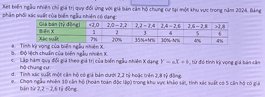 Xét biến ngẫu nhiên chỉ giá trị quy đổi ứng với giá bán căn hộ chung cư tại một khu vực trong năm 2024. Bảng
phân phối xác suất của biến ngẫu nhiên có dạng:
a. n X.
b. Độ lệch chuẩn của biến ngẫu nhiên X.
c. Lập hàm quy đổi giá theo giá trị của biến ngẫu nhiên X dạng Y=aX+b , từ đó tính kỳ vọng giá bán căn
hộ chung cư.
d. Tính xác suất một căn hộ có giá bán dưới 2,2 tỷ hoặc trên 2,8 tỷ đồng.
e. Chọn ngẫu nhiên 10 căn hộ (hoàn toàn độc lập) trong khu vực khảo sát, tính xác suất có 5 căn hộ có giá
bán từ 2,2 − 2,6 tỷ đồng.