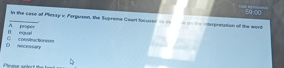 TIME REMANING
59:00 
_In the case of Plessy v. Ferguson, the Supreme Court focused its de n on the interpretation of the word
.
A. proper
B. equal
C. constructionism
D. necessary
Please select t