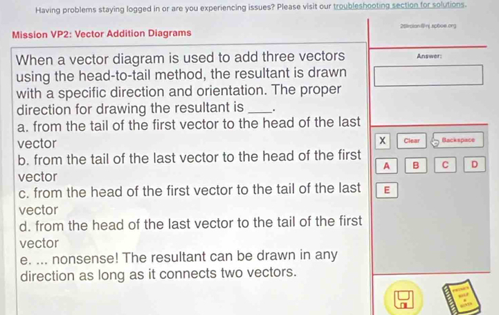 Having problems staying logged in or are you experiencing issues? Please visit our troubleshooting section for solutions.
25iroliannj.spboe.org
Mission VP2: Vector Addition Diagrams
When a vector diagram is used to add three vectors Answer:
using the head-to-tail method, the resultant is drawn
with a specific direction and orientation. The proper
direction for drawing the resultant is _.
a. from the tail of the first vector to the head of the last
vector x Clear Backspace
b. from the tail of the last vector to the head of the first
A B C D
vector
c. from the head of the first vector to the tail of the last E
vector
d. from the head of the last vector to the tail of the first
vector
e. ... nonsense! The resultant can be drawn in any
direction as long as it connects two vectors.