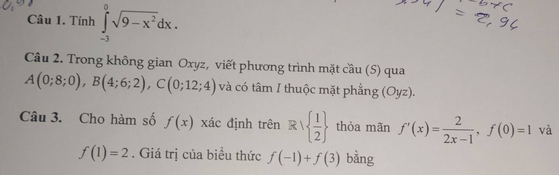 Tính ∈tlimits _(-3)^0sqrt(9-x^2)dx. 
Câu 2. Trong không gian Oxyz, viết phương trình mặt cầu (S) qua
A(0;8;0), B(4;6;2), C(0;12;4) và có tâm I thuộc mặt phẳng (Oyz). 
Câu 3. Cho hàm số f(x) xác định trên R|  1/2  thỏa mãn f'(x)= 2/2x-1 , f(0)=1 và
f(1)=2. Giá trị của biểu thức f(-1)+f(3) bàng