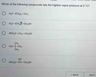 Which of the following compounds has the highest vapor pressure at 0°C ?
H_3C-(CH_2)_2-CH_3
H_3C-(CH_2))=CH_3OH
HOH_2OH,-CH_2=CH_3OH
H_3C=frac (sumlimits _i=1)^(CH_3)(sumlimits _i=1)^(CH_3)
_(HOH,CuOH,Cu)^(OH-)_CH 
BACK NEXT