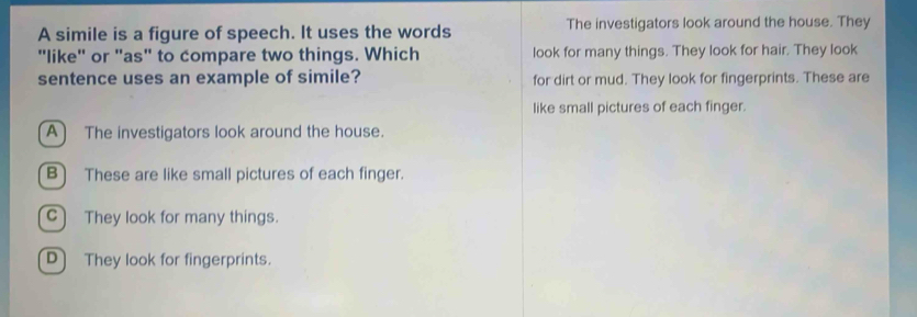 A simile is a figure of speech. It uses the words The investigators look around the house. They
"like" or "as" to compare two things. Which look for many things. They look for hair. They look
sentence uses an example of simile? for dirt or mud. They look for fingerprints. These are
like small pictures of each finger.
A) The investigators look around the house.
B) These are like small pictures of each finger.
C) They look for many things.
D They look for fingerprints.