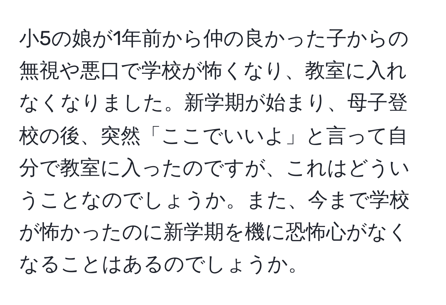 小5の娘が1年前から仲の良かった子からの無視や悪口で学校が怖くなり、教室に入れなくなりました。新学期が始まり、母子登校の後、突然「ここでいいよ」と言って自分で教室に入ったのですが、これはどういうことなのでしょうか。また、今まで学校が怖かったのに新学期を機に恐怖心がなくなることはあるのでしょうか。