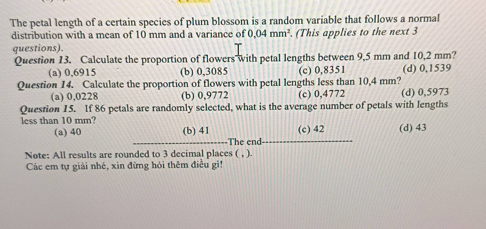 The petal length of a certain species of plum blossom is a random variable that follows a normal
distribution with a mean of 10 mm and a variance of 0,04mm^2. (This applies to the next 3
questions).
Question 13. Calculate the proportion of flowers with petal lengths between 9,5 mm and 10,2 mm?
(a) 0,6915 (b) 0,3085 (c) 0,8351 (d) 0,1539
Question 14. Calculate the proportion of flowers with petal lengths less than 10,4 mm?
(a) 0,0228 (b) 0,9772 (c) 0,4772 (d) 0,5973
Question 15. If 86 petals are randomly selected, what is the average number of petals with lengths
less than 10 mm?
(a) 40 (b) 41 (c) 42
(d) 43
The end
Note: All results are rounded to 3 decimal places ( , ).
Các em tự giải nhé, xin đừng hỏi thêm điều gì!