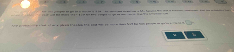 a 
10 - x 
for two people to go to a movie is $24. The standard deviation is $5. Assume the cost is normally distributed. Fnd the probebiy the 
oiven theaten he cost will be more than $39 for two people to go to the movie. Use the empirical rule. 
The probability that at any given theater; the cost will be more than $39 for two people to go to a movie is □^(th)
5