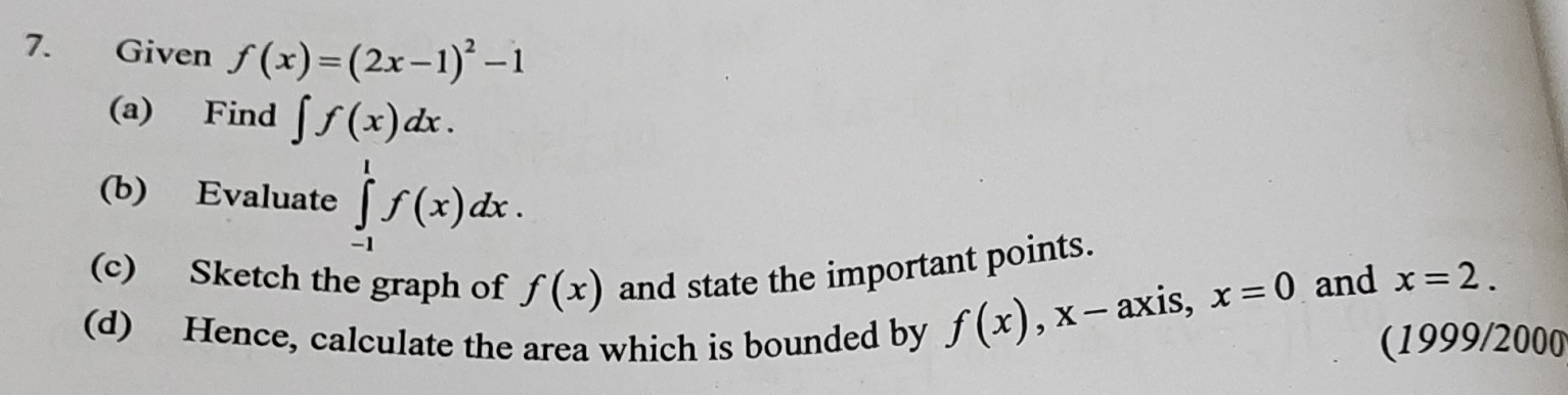 Given f(x)=(2x-1)^2-1
(a) Find ∈t f(x)dx. 
(b) Evaluate ∈tlimits _(-1)^1f(x)dx. 
(c) Sketch the graph of f(x) and state the important points.
f(x), x-axis, , x=0 and x=2. 
(d) Hence, calculate the area which is bounded by (1999/2000