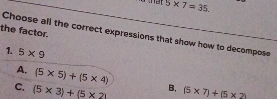 5* 7=35. 
the factor.
Choose all the correct expressions that show how to decompose
1. 5* 9
A. (5* 5)+(5* 4)
C. (5* 3)+(5* 2)
B. (5* 7)+(5* 2)