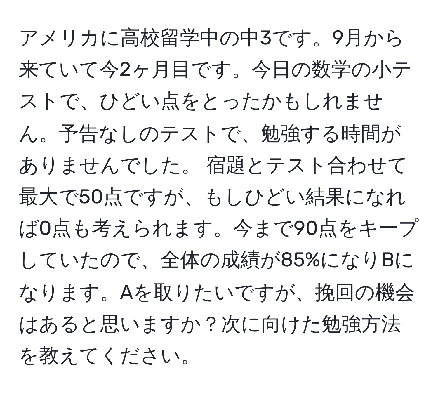 アメリカに高校留学中の中3です。9月から来ていて今2ヶ月目です。今日の数学の小テストで、ひどい点をとったかもしれません。予告なしのテストで、勉強する時間がありませんでした。 宿題とテスト合わせて最大で50点ですが、もしひどい結果になれば0点も考えられます。今まで90点をキープしていたので、全体の成績が85%になりBになります。Aを取りたいですが、挽回の機会はあると思いますか？次に向けた勉強方法を教えてください。