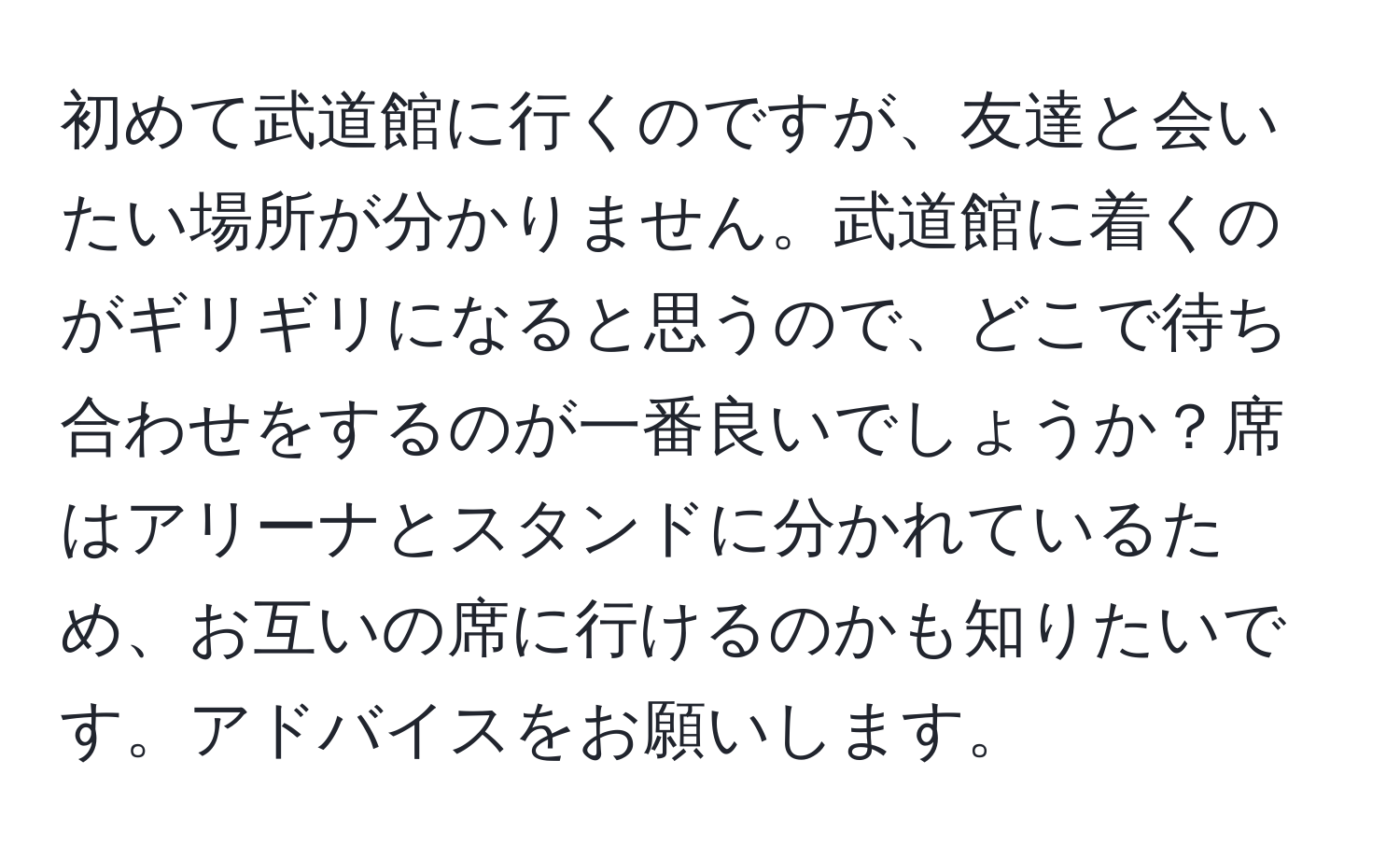 初めて武道館に行くのですが、友達と会いたい場所が分かりません。武道館に着くのがギリギリになると思うので、どこで待ち合わせをするのが一番良いでしょうか？席はアリーナとスタンドに分かれているため、お互いの席に行けるのかも知りたいです。アドバイスをお願いします。