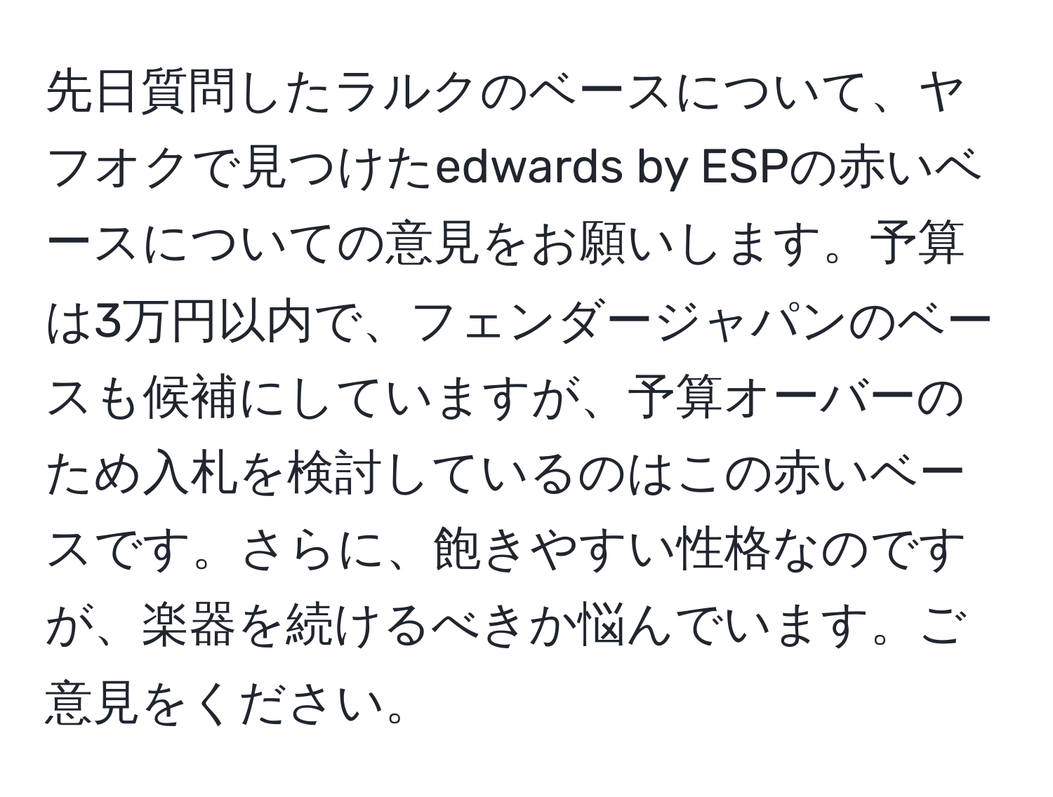 先日質問したラルクのベースについて、ヤフオクで見つけたedwards by ESPの赤いベースについての意見をお願いします。予算は3万円以内で、フェンダージャパンのベースも候補にしていますが、予算オーバーのため入札を検討しているのはこの赤いベースです。さらに、飽きやすい性格なのですが、楽器を続けるべきか悩んでいます。ご意見をください。