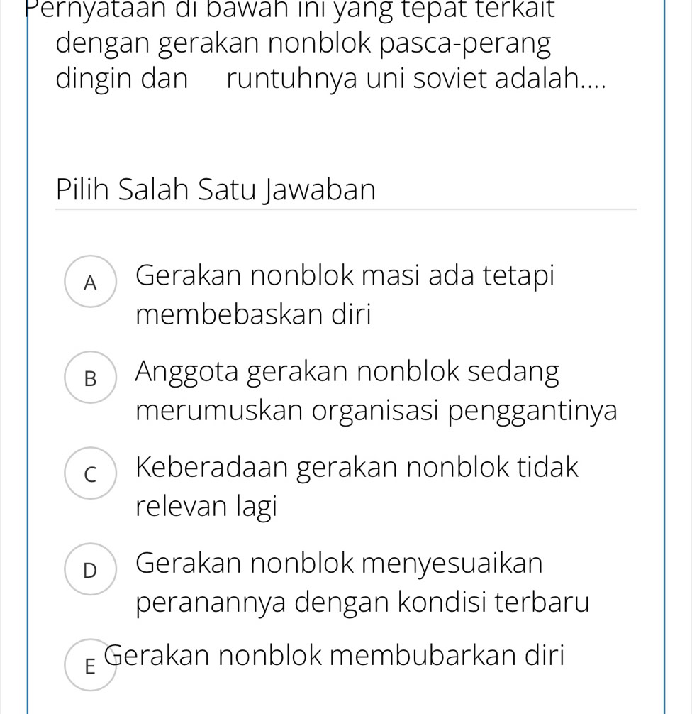 Pernyataan di bawāh inı yang tepat terkaït
dengan gerakan nonblok pasca-perang
dingin dan runtuhnya uni soviet adalah....
Pilih Salah Satu Jawaban
A Gerakan nonblok masi ada tetapi
membebaskan diri
в Anggota gerakan nonblok sedang
merumuskan organisasi penggantinya
cKeberadaan gerakan nonblok tidak
relevan lagi
b Gerakan nonblok menyesuaikan
peranannya dengan kondisi terbaru
Gerakan nonblok membubarkan diri