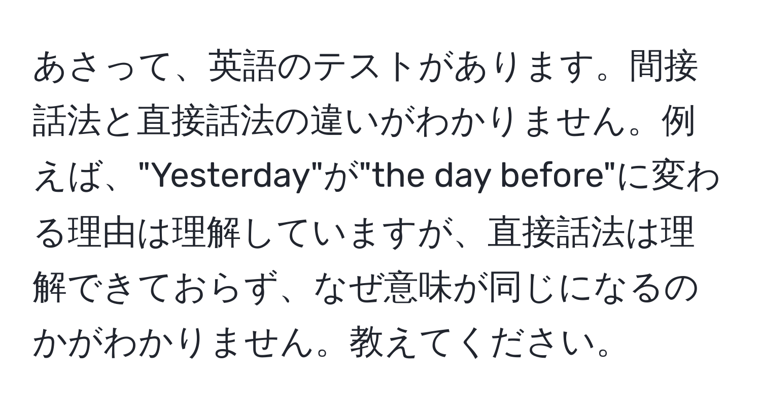 あさって、英語のテストがあります。間接話法と直接話法の違いがわかりません。例えば、"Yesterday"が"the day before"に変わる理由は理解していますが、直接話法は理解できておらず、なぜ意味が同じになるのかがわかりません。教えてください。