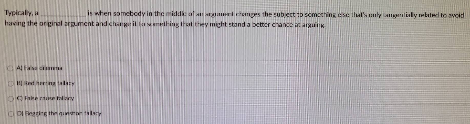 Typically, a _is when somebody in the middle of an argument changes the subject to something else that's only tangentially related to avoid
having the original argument and change it to something that they might stand a better chance at arguing.
A) False dilemma
B) Red herring fallacy
C) False cause fallacy
D) Begging the question fallacy