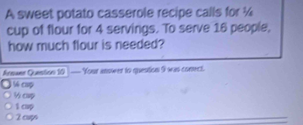 A sweet potato casserole recipe calls for ¼
cup of flour for 4 servings. To serve 16 people,
how much flour is needed?
Areuar Qestion 10 Your answer to question I was conrect.
4 cap
1 cp
2 aws