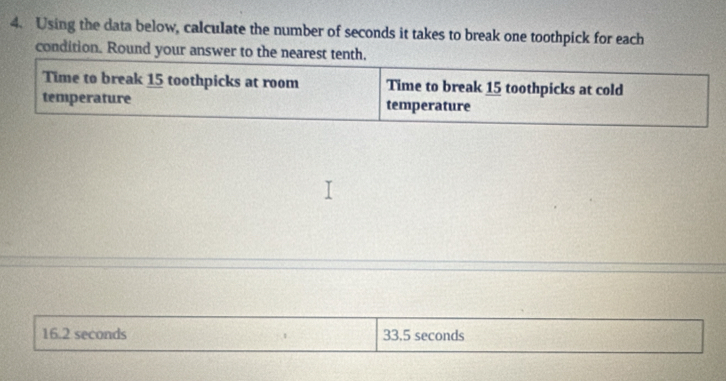 Using the data below, calculate the number of seconds it takes to break one toothpick for each 
condition. Round your answer to the nearest tenth. 
Time to break 15 toothpicks at room Time to break 15 toothpicks at cold 
temperature temperature
16.2 seconds 33,5 seconds