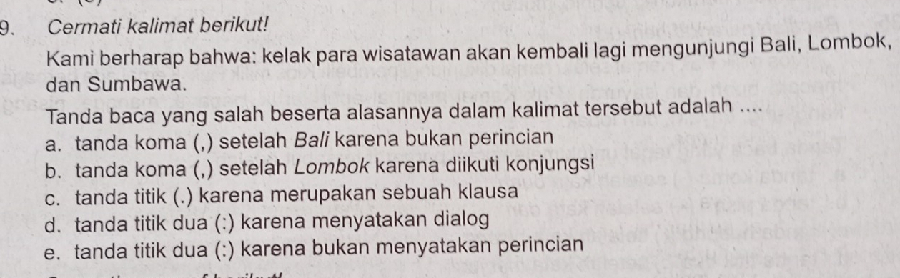 Cermati kalimat berikut!
Kami berharap bahwa: kelak para wisatawan akan kembali lagi mengunjungi Bali, Lombok,
dan Sumbawa.
Tanda baca yang salah beserta alasannya dalam kalimat tersebut adalah ....
a. tanda koma (,) setelah Bali karena bukan perincian
b. tanda koma (, ,) setelah Lombok karena diikuti konjungsi
c. tanda titik (.) karena merupakan sebuah klausa
d. tanda titik dua (: :) karena menyatakan dialog
e. tanda titik dua (:) karena bukan menyatakan perincian