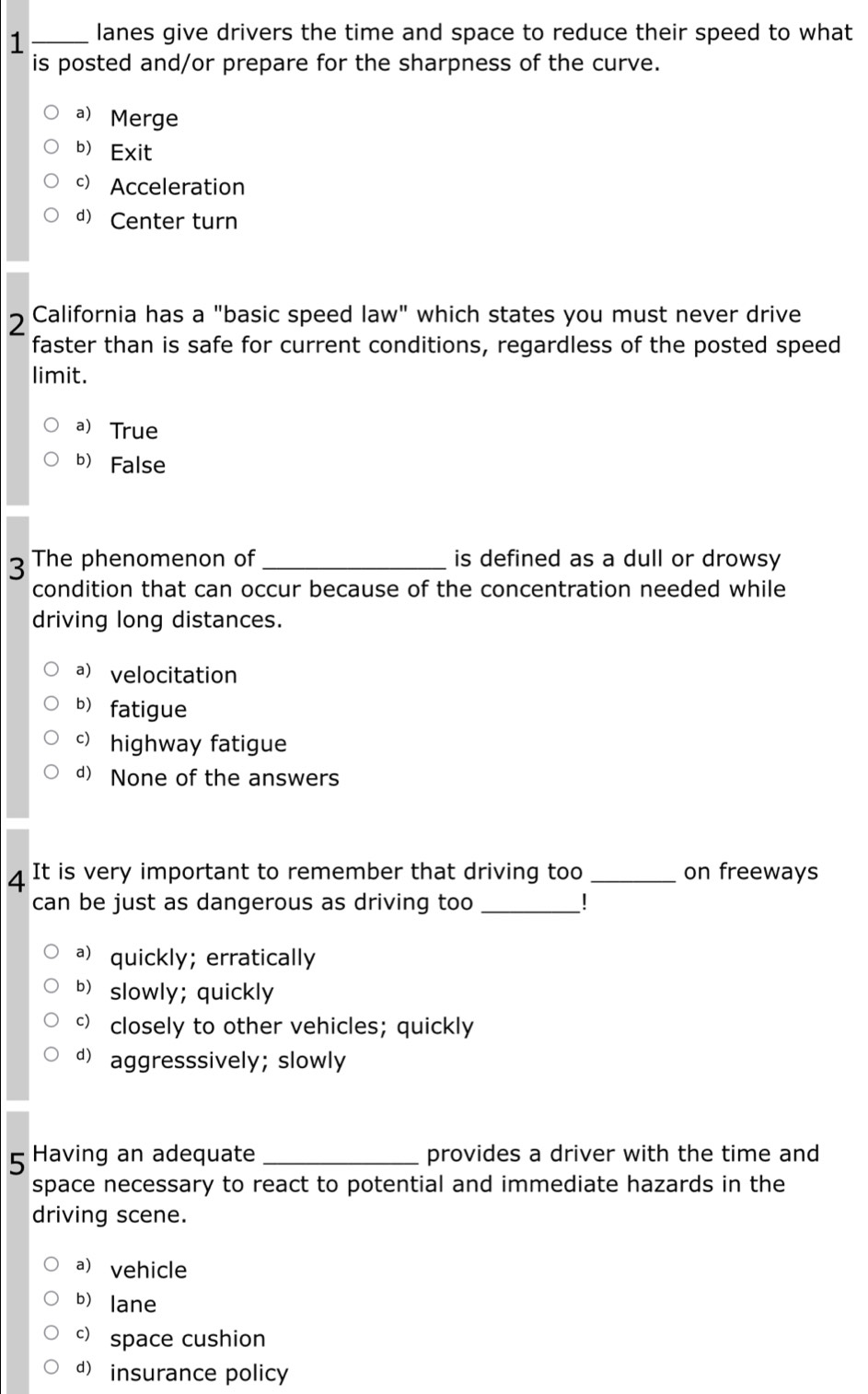 1 _lanes give drivers the time and space to reduce their speed to what
is posted and/or prepare for the sharpness of the curve.
a Merge
b Exit
c) Acceleration
d) Center turn
2 California has a "basic speed law" which states you must never drive
faster than is safe for current conditions, regardless of the posted speed
limit.
aTrue
b False
3 The phenomenon of_ is defined as a dull or drowsy
condition that can occur because of the concentration needed while
driving long distances.
a) velocitation
b) fatigue
c)highway fatigue
d) None of the answers
4 It is very important to remember that driving too _on freeways
can be just as dangerous as driving too_
a) quickly; erratically
b slowly; quickly
 closely to other vehicles; quickly
d aggresssively; slowly
5 Having an adequate _provides a driver with the time and
space necessary to react to potential and immediate hazards in the
driving scene.
a) vehicle
b lane
c) space cushion
d insurance policy