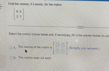 Find the inverse, if it exists, for the matrix.
beginbmatrix 6&5 2&7endbmatrix
Select the correct choice below and, if necessary, fill in the answer boxes to con
A. The inverse of the matrix is beginbmatrix □ □  □ □ endbmatrix (Simplify your answers.)
B. The inverse does not exist