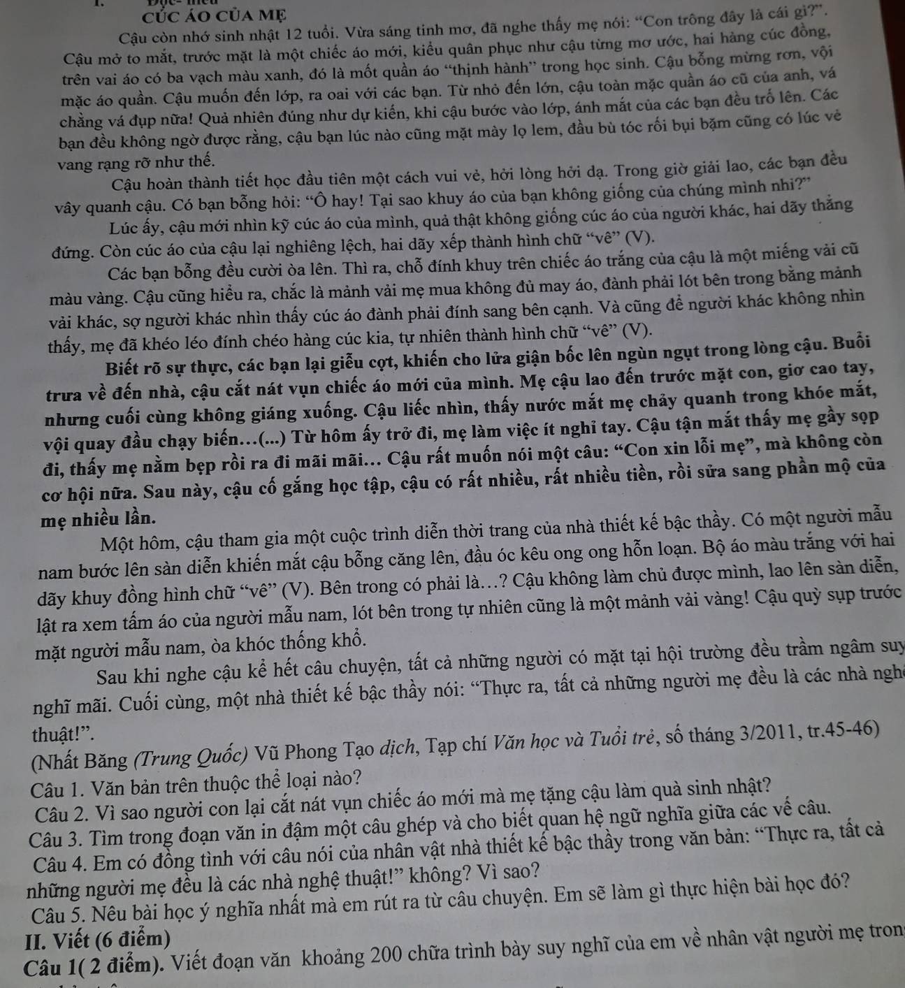 cÚc áo của mẹ
Cậu còn nhớ sinh nhật 12 tuổi. Vừa sáng tinh mơ, đã nghe thấy mẹ nói: “Con trông đây là cái gì?”.
Cậu mở to mắt, trước mặt là một chiếc áo mới, kiểu quân phục như cậu từng mơ ước, hai hàng cúc đồng,
trên vai áo có ba vạch màu xanh, đó là mốt quần áo “thịnh hành” trong học sinh. Cậu bỗng mừng rơn, vội
mặc áo quần. Cậu muốn đến lớp, ra oai với các bạn. Từ nhỏ đến lớn, cậu toàn mặc quần áo cũ của anh, vá
chẳng vá đụp nữa! Quả nhiên đúng như dự kiến, khi cậu bước vào lớp, ánh mắt của các bạn đều trố lên. Các
bạn đều không ngờ được rằng, cậu bạn lúc nào cũng mặt mày lọ lem, đầu bù tóc rối bụi bặm cũng có lúc vẻ
vang rạng rỡ như thế.
Cậu hoàn thành tiết học đầu tiên một cách vui vẻ, hởi lòng hởi dạ. Trong giờ giải lao, các bạn đều
vây quanh cậu. Có bạn bỗng hỏi: “Ô hay! Tại sao khuy áo của bạn không giống của chúng mình nhi?”
Lúc ấy, cậu mới nhìn kỹ cúc áo của mình, quả thật không giống cúc áo của người khác, hai dãy thắng
đứng. Còn cúc áo của cậu lại nghiêng lệch, hai dãy xếp thành hình chữ “vê” (V).
Các bạn bỗng đều cười òa lên. Thì ra, chỗ đính khuy trên chiếc áo trắng của cậu là một miếng vải cũ
màu vàng. Cậu cũng hiểu ra, chắc là mảnh vải mẹ mua không đủ may áo, đành phải lót bên trong bằng mảnh
vải khác, sợ người khác nhìn thấy cúc áo đành phải đính sang bên cạnh. Và cũng để người khác không nhìn
thấy, mẹ đã khéo léo đính chéo hàng cúc kia, tự nhiên thành hình chữ “vê” (V).
Biết rõ sự thực, các bạn lại giễu cợt, khiến cho lửa giận bốc lên ngùn ngụt trong lòng cậu. Buổi
trưa về đến nhà, cậu cắt nát vụn chiếc áo mới của mình. Mẹ cậu lao đến trước mặt con, giơ cao tay,
nhưng cuối cùng không giáng xuống. Cậu liếc nhìn, thấy nước mắt mẹ chảy quanh trong khóe mắt,
vội quay đầu chạy biến…(...) Từ hôm ấy trở đi, mẹ làm việc ít nghỉ tay. Cậu tận mắt thấy mẹ gầy sọp
đi, thấy mẹ nằm bẹp rồi ra đi mãi mãi... Cậu rất muốn nói một câu: “Con xin lỗi mẹ”, mà không còn
cơ hội nữa. Sau này, cậu cố gắng học tập, cậu có rất nhiều, rất nhiều tiền, rồi sửa sang phần mộ của
mẹ nhiều lần.
Một hôm, cậu tham gia một cuộc trình diễn thời trang của nhà thiết kế bậc thầy. Có một người mẫu
nam bước lên sàn diễn khiến mắt cậu bỗng căng lên, đầu óc kêu ong ong hỗn loạn. Bộ áo màu trắng với hai
dãy khuy đồng hình chữ “vê” (V). Bên trong có phải là..? Cậu không làm chủ được mình, lao lên sàn diễn,
lật ra xem tấm áo của người mẫu nam, lót bên trong tự nhiên cũng là một mảnh vải vàng! Cậu quỳ sụp trước
mặt người mẫu nam, òa khóc thống khổ.
Sau khi nghe cậu kể hết câu chuyện, tất cả những người có mặt tại hội trường đều trầm ngâm suy
mghĩ mãi. Cuối cùng, một nhà thiết kế bậc thầy nói: “Thực ra, tất cả những người mẹ đều là các nhà nghờ
thuật!”.
(Nhất Băng (Trung Quốc) Vũ Phong Tạo dịch, Tạp chí Văn học và Tuổi trẻ, số tháng 3/2011, tr.45-46)
Câu 1. Văn bản trên thuộc thể loại nào?
Câu 2. Vì sao người con lại cắt nát vụn chiếc áo mới mà mẹ tặng cậu làm quà sinh nhật?
Câu 3. Tìm trong đoạn văn in đậm một câu ghép và cho biết quan hệ ngữ nghĩa giữa các vế câu.
Câu 4. Em có đồng tình với câu nói của nhân vật nhà thiết kế bậc thầy trong văn bản: “Thực ra, tất cả
những người mẹ đều là các nhà nghệ thuật!” không? Vì sao?
Câu 5. Nêu bài học ý nghĩa nhất mà em rút ra từ câu chuyện. Em sẽ làm gì thực hiện bài học đó?
II. Viết (6 điểm)
Câu 1( 2 điểm). Viết đoạn văn khoảng 200 chữa trình bày suy nghĩ của em về nhân vật người mẹ tron