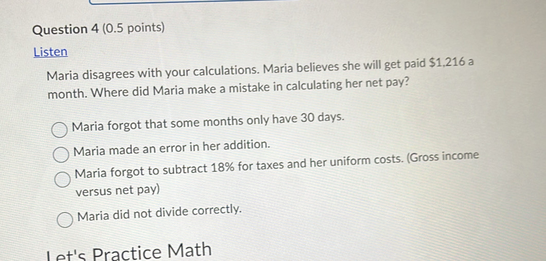 Listen
Maria disagrees with your calculations. Maria believes she will get paid $1,216 a
month. Where did Maria make a mistake in calculating her net pay?
Maria forgot that some months only have 30 days.
Maria made an error in her addition.
Maria forgot to subtract 18% for taxes and her uniform costs. (Gross income
versus net pay)
Maria did not divide correctly.
Let's Practice Math