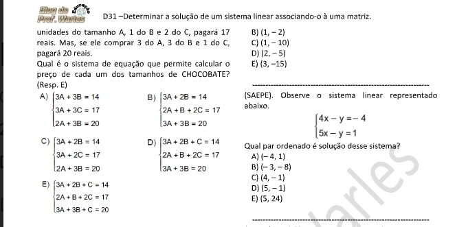 Blog do
Prof. Warles D31 -Determinar a solução de um sistema linear associando-o à uma matriz.
unidades do tamanho A, 1 do B e 2 do C, pagará 17 B) (1,-2)
reais. Mas, se ele comprar 3 do A, 3 do B e 1 do C C) (1,-10)
pagará 20 reais. D) (2,-5)
Qual é o sistema de equação que permite calcular o E) (3,-15)
preço de cada um dos tamanhos de CHOCOBATE?
(Resp. E)
(SAEPE). Observe o sistema linear representado
B beginarrayl 3A+2B=14 2A+B+2C=17 3A+3B=20endarray. abaixo.
A) beginarrayl 3A+3B=14 3A+3C=17 2A+3B=20endarray. beginarrayl 3A+2B+C=14 2A+B+2C=17 3A+3B=20endarray.
beginarrayl 4x-y=-4 5x-y=1endarray.
C) beginarrayl 3A+2B=14 3A+2C=17 2A+3B=20endarray.
D
Qual par ordenado é solução desse sistema?
A) (-4,1)
B) (-3,-8)
E) beginarrayl 3A+2B+C=14 2A+B+2C=17 3A+3B+C=20endarray.
C) (4,-1)
D) (5,-1)
E) (5,24)