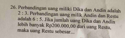 Perbandingan uang miliki Dika dan Andin adalah
2:3. Perbandingan uang milik Andin dan Restu 
adalah 6:5. Jika jumlah uang Dika dan Andin 
lebih banyak Rp200.000,00 dari uang Restu, 
maka uang Restu sebesar...