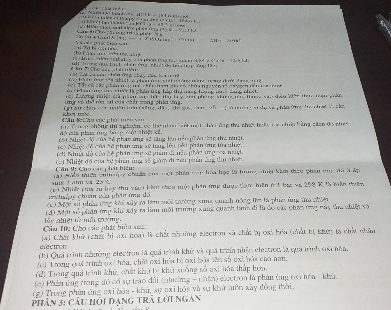 ho  ác phát biểu:
(a) Nhiệt tạo thành của HCl là - 184,6 kJ/mol
(b) Biến thiên enthalpy phản ứng (*)1i 1 -184.6kJ
(c) Nhiệt tạo thành của HCl 10- 92,3 kJ/mol
(d) Biến thiên enthalpy phản ứng (^*)1a-92,3kJ.
Câu 6:Cho phương trình phản ứng
Zn(s)+CuSO_4(aq) ZnSO_4(aq)+Cu(s) △ H=-210kJ
Và các phát biểu sau:
(a) Zn bị oxi hóa;
(b) Phản ứng trên tỏa nhiệt;
(c) Biến thiên enthalpy của phản ứng tạo thành 3,84gCula+12,6kJ;
(d) Trong quá trình phản ứng, nhiệt độ hỗn hợp tăng lên;
Câu 7:Cho các phát biểu:
(a) Tất cả các phản ứng chấy đều tỏa nhiệt.
(b) Phản ứng tỏa nhiệt là phản ứng giải phóng năng lượng dưới dạng nhiệt.
(c) Tất cả các phản ứng mà chất tham gia có chứa nguyên tố oxygen đều tỏa nhiệt.
(d) Phản ứng thu nhiệt là phản ứng hấp thụ năng lượng dưới dạng nhiệt.
(e) Lượng nhiệt mà phản ứng hấp thụ hay giải phóng không phụ thuộc vào điều kiện thực hiện phản
ứng và thể tồn tại của chất trong phản ứng.
(g) Sự cháy của nhiên liệu (xăng, dầu, khí gas, than, gỗ,...) là những ví dụ về phản ứng thu nhiệt vì cần
khơi mào.
Câu 8:Cho các phát biểu sau:
(a) Trong phòng thí nghiệm, có thể nhận biết một phản ứng thu nhiệt hoặc tỏa nhiệt bằng cách đo nhiệt
độ của phản ứng bằng một nhiệt kế.
(b) Nhiệt độ của hệ phản ứng sẽ tăng lên nếu phản ứng thu nhiệt.
(c) Nhiệt độ của hệ phản ứng sẽ tăng lên nếu phản ứng tỏa nhiệt.
(d) Nhiệt độ của hệ phản ứng sẽ giảm đi nếu phản ứng tỏa nhiệt.
(e) Nhiệt độ của hệ phản ứng sẽ giảm đi nếu phản ứng thu nhiệt.
Câu 9: Cho các phát biểu:
(a) Biến thiên enthalpy chuẩn của một phản ứng hóa học là lượng nhiệt kèm theo phản ứng đó ở áp
suất 1 atm và 25°C.
(b) Nhiệt (tỏa ra hay thu vào) kèm theo một phản ứng được thực hiện ở 1 bar và 298 K là biến thiên
enthalpy chuần của phản ứng đó.
(c) Một số phản ứng khi xảy ra làm môi trường xung quanh nóng lên là phản ứng thu nhiệt.
(d) Một số phản ứng khi xảy ra làm môi trường xung quanh lạnh đi là do các phản ứng này thu nhiệt và
lấy nhiệt từ môi trường.
Câu 10: Cho các phát biểu sau:
(a) Chất khử (chất bị oxi hóa) là chất nhường electron và chất bị oxi hóa (chất bị khử) là chất nhận
electron.
(b) Quá trình nhường electron là quá trình khử và quá trình nhận electron là quá trình oxi hóa.
(c) Trong quá trình oxi hóa, chất oxi hóa bị oxi hóa lên số oxi hóa cao hơn.
(d) Trong quá trình khử, chất khử bị khử xuống số oxi hóa thấp hơn.
(e) Phản ứng trong đó có sự trao đổi (nhường - nhận) electron là phản ứng oxi hóa - khử.
(g) Trong phản ứng oxi hóa - khử, sự oxi hóa và sự khử luôn xảy đồng thời.
pHÂN 3: CÂU HỏI DạnG TRẢ LờI NgẢn