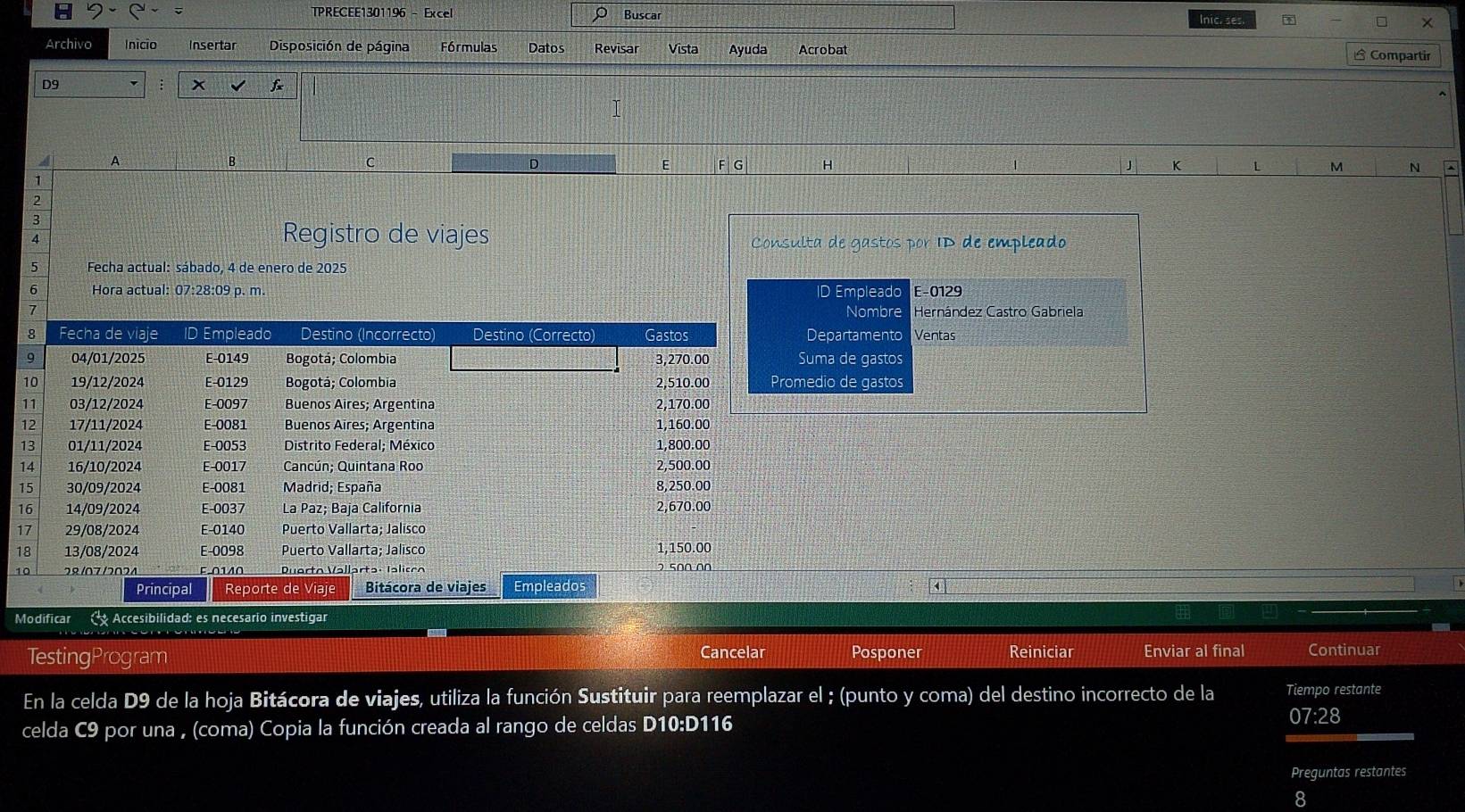 TPRECEE1301196 - Excel Buscar 
Inic. ses. 
Archivo Inicio Insertar Disposición de página Fórmulas Datos Revisar Vista Ayuda Acrobat Compartir 
D9
x f
A 
B 
D 
C F G H J K L M N 
E 
1 
3 
4 
Registro de viajes Consulta de gastos por ID de empleado 
5 Fecha actual: sábado, 4 de enero de 2025
6 Hora actual: 07:28:09 p. m. ID Empleado E -0129
Nombre Hernández Castro Gabriela 
Departamento Ventas 
Suma de gastos 
medio de gastos 
1 
k 
Modificar Accesibilidad: es necesario investigar 
TestingProgram Cancelar Posponer Reiniciar Enviar al final Continuar 
En la celda D9 de la hoja Bitácora de viajes, utiliza la función Sustituir para reemplazar el ; (punto y coma) del destino incorrecto de la Tiempo restante 
celda C9 por una , (coma) Copia la función creada al rango de celdas D10:D116 
07:28 
Preguntas restantes 
8