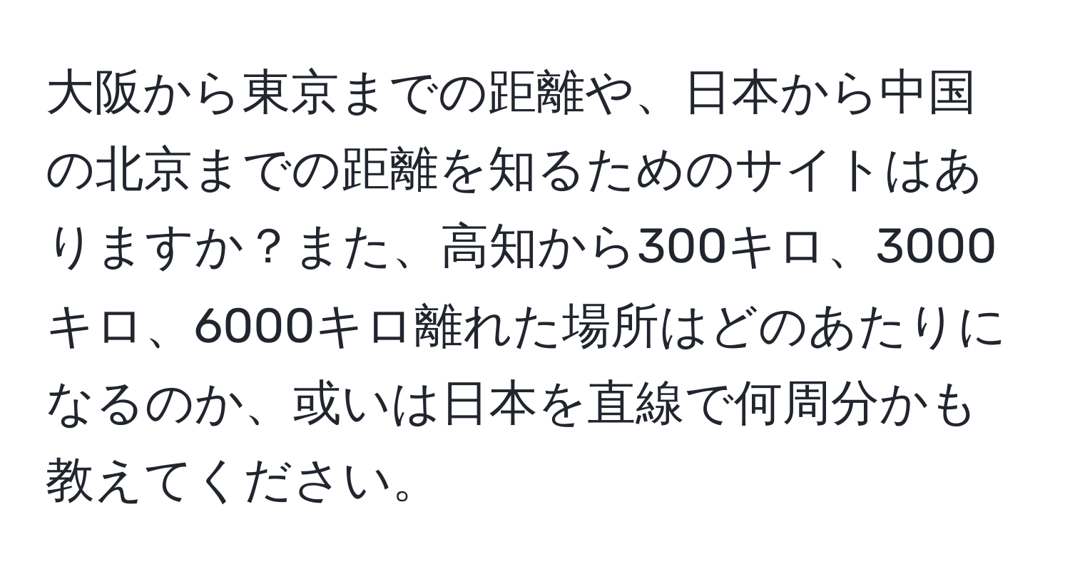 大阪から東京までの距離や、日本から中国の北京までの距離を知るためのサイトはありますか？また、高知から300キロ、3000キロ、6000キロ離れた場所はどのあたりになるのか、或いは日本を直線で何周分かも教えてください。