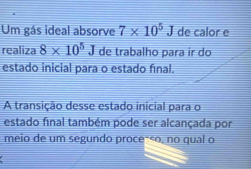 Um gás ideal absorve 7* 10^5J de calor e 
realiza 8* 10^5J de trabalho para ir do 
estado inicial para o estado fínal. 
A transição desse estado inicial para o 
estado final também pode ser alcançada por 
meio de um segundo proce-ço, no qual o