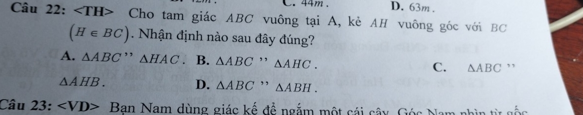 44m. D. 63m.
Câu 22: ∠ TH> Cho tam giác ABC vuông tại A, kẻ AH vuông góc với BC
(H∈ BC) Nhận định nào sau đây đúng?
A. △ ABC'' △ HAC. B. △ ABC , , △ AHC. C. △ ABC ”
△ AHB.
D. △ ABC ,, △ ABH. 
Câu 23: Ban Nam dùng giác kế để ngắm một cái cây, Góc Nam