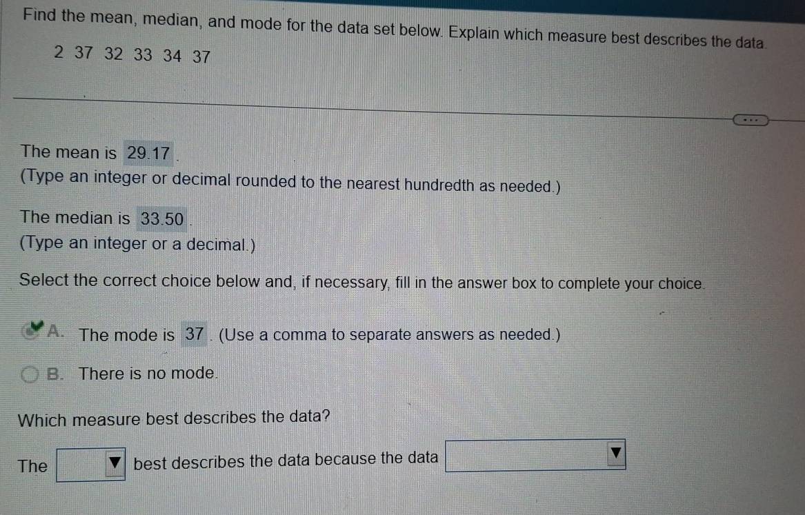 Find the mean, median, and mode for the data set below. Explain which measure best describes the data.
2 37 32 33 34 37
The mean is 29.17
(Type an integer or decimal rounded to the nearest hundredth as needed.)
The median is 33.50
(Type an integer or a decimal.)
Select the correct choice below and, if necessary, fill in the answer box to complete your choice.
A The mode is 37. (Use a comma to separate answers as needed.)
B. There is no mode.
Which measure best describes the data?
The □ V best describes the data because the data □ V