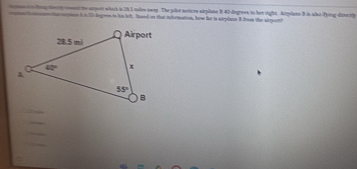 my mant te arport which is 28.5 milles away. The pifor notices airplane B 40 degrees to her right. Airplane B is also Dong-dfrectly
e 4.s 55 degrees in his lef . Bused on that infernation, how for is airplane B from the airport?