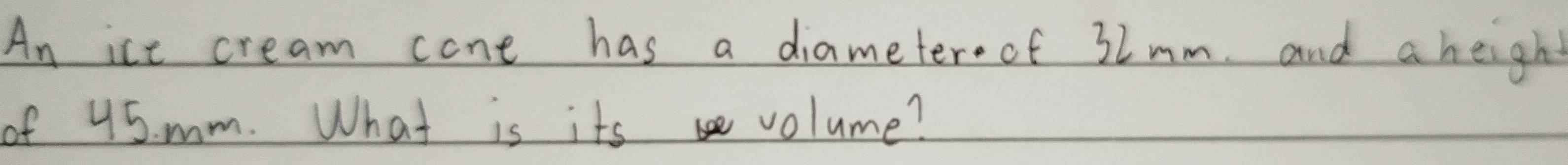 An ice cream cone has a diameter.of 3lmm. and a height 
of 45. mm. What is its volume?