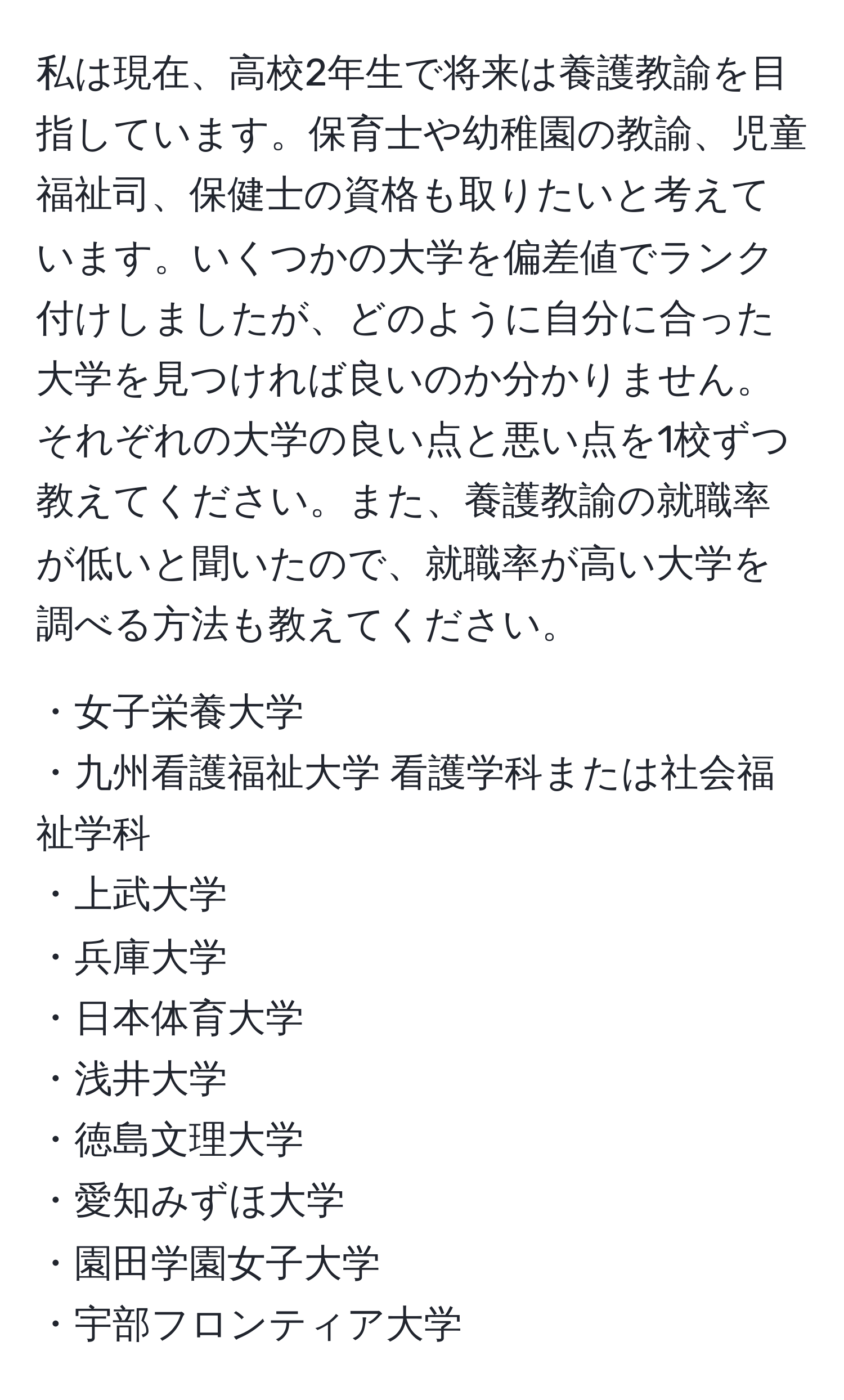 私は現在、高校2年生で将来は養護教諭を目指しています。保育士や幼稚園の教諭、児童福祉司、保健士の資格も取りたいと考えています。いくつかの大学を偏差値でランク付けしましたが、どのように自分に合った大学を見つければ良いのか分かりません。それぞれの大学の良い点と悪い点を1校ずつ教えてください。また、養護教諭の就職率が低いと聞いたので、就職率が高い大学を調べる方法も教えてください。

・女子栄養大学  
・九州看護福祉大学 看護学科または社会福祉学科  
・上武大学  
・兵庫大学  
・日本体育大学  
・浅井大学  
・徳島文理大学  
・愛知みずほ大学  
・園田学園女子大学  
・宇部フロンティア大学