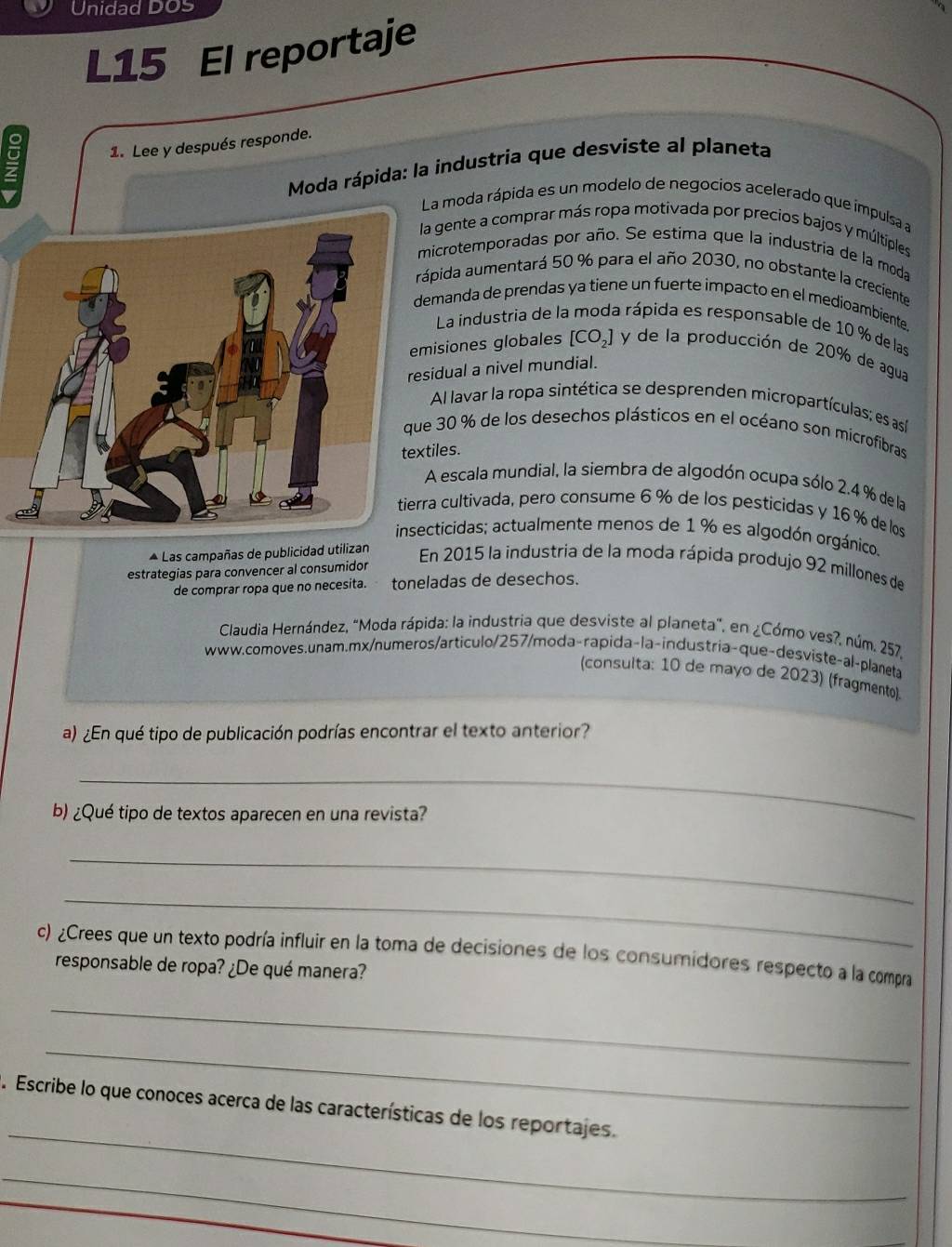 Unidad DOS
L15 El reportaje
1. Lee y después responde.
Moda rápida: la industria que desviste al planeta
a moda rápida es un modelo de negocios acelerado que impulsa a
a gente a comprar más ropa motivada por precios bajos y múltiples
icrotemporadas por año. Se estima que la industría de la moda
pida aumentará 50 % para el año 2030, no obstante la creciente
manda de prendas ya tiene un fuerte impacto en el medioambiente.
La industria de la moda rápida es responsable de 10 % de las
isiones globales [CO_2] y de la producción de 20% de agua
idual a nivel mundial.
Al lavar la ropa sintética se desprenden micropartículas; es así
30 % de los desechos plásticos en el océano son microfibras
iles.
escala mundial, la siembra de algodón ocupa sólo 2.4 % de la
a cultivada, pero consume 6 % de los pesticidas y 16 % de los
insecticidas; actualmente menos de 1 % es algodón orgánico.
* Las campañas de publicidad utilizan En 2015 la industria de la moda rápida produjo 92 millones de
estrategias para convencer al consumidor
de comprar ropa que no necesita. toneladas de desechos.
Claudia Hernández, "Moda rápida: la industria que desviste al planeta", en ¿Cómo ves?, núm. 257.
www.comoves.unam.mx/numeros/articulo/257/moda-rapida-la-industria-que-desviste-al-planeta
(consulta: 10 de mayo de 2023) (fragmento).
a) ¿En qué tipo de publicación podrías encontrar el texto anterior?
_
b) ¿Qué tipo de textos aparecen en una revista?
_
_
c) ¿Crees que un texto podría influir en la toma de decisiones de los consumidores respecto a la compra
responsable de ropa? ¿De qué manera?
_
_
_
. Escribe lo que conoces acerca de las características de los reportajes.
_
_