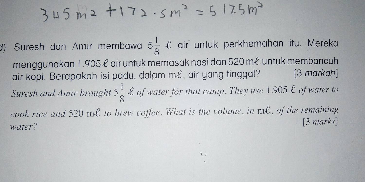 Suresh dan Amir membawa 5 1/8 ell air untuk perkhemahan itu. Mereka 
menggunakan 1.905 ł air untuk memasak nasi dan 520 mé untuk membancuh 
air kopi. Berapakah isi padu, dalam me, air yang tinggal? [3 markah] 
Suresh and Amir brought 5 1/8 ell of water for that camp. They use 1.905 ł of water to 
cook rice and 520 ml to brew coffee. What is the volume, in ml, of the remaining 
water? [3 marks]