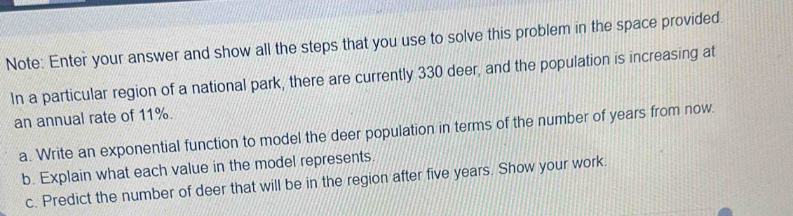 Note: Enter your answer and show all the steps that you use to solve this problem in the space provided. 
In a particular region of a national park, there are currently 330 deer, and the population is increasing at 
an annual rate of 11%. 
a. Write an exponential function to model the deer population in terms of the number of years from now. 
b. Explain what each value in the model represents. 
c. Predict the number of deer that will be in the region after five years. Show your work.