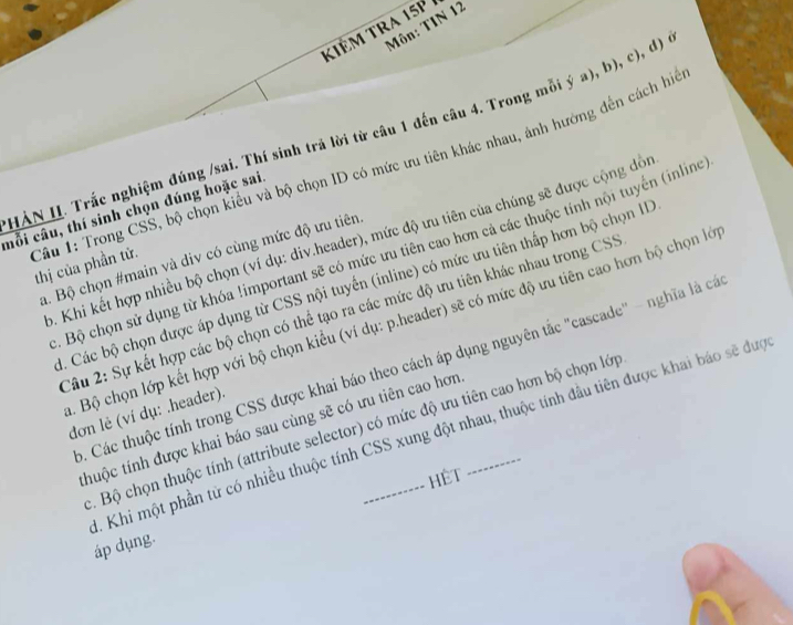 Môn: TIN 12 
Kiêm TRA 15p 
HÀN I. Trắc nghiệm đúng /sai. Thí sinh trá lời từ câu 1 đến câu 4. Trong mỗi ý a), b), c), d) ở 
mỗi câu, thí sinh chọn đúng hoặc sai. 
Câu 1: Trong CSS, bộ chọn kiểu và bộ chọn ID có mức ưu tiên khác nhau, ảnh hướng đến cách hiể thị của phần tử. 
9. Khi kết hợp nhiều bộ chọn (ví dụ: div.header), mức độ ưu tiên của chúng sẽ được cộng đòn 
. Bộ chọn sử dụng từ khóa !important sẽ có mức ưu tiên cao hơn cả các thuộc tính nội tuyển (inline 
a. Bộ chọn #main và div có cùng mức độ ưu tiên 
1. Các bộ chọn được áp dụng từ CSS nội tuyến (inline) có mức ưu tiên thấp hơn bộ chọn ID 
Câu 2: Sự kết hợp các bộ chọn có thể tạo ra các mức độ ưu tiên khác nhau trong CSS 
. Bộ chọn lớp kết hợp với bộ chọn kiểu (ví dụ: p.header) sẽ có mức độ ưu tiên cao hơn bộ chọn lớ 
9. Các thuộc tính trong CSS được khai báo theo cách áp dụng nguyên tắc "cascade" - nghĩa là cá 
đơn lẻ (ví dụ: .header). 
thuộc tính được khai báo sau cùng sẽ có ưu tiên cao hơn_ 
c. Bộ chọn thuộc tính (attribute selector) có mức độ ưu tiên cao hơn bộ chọn lớp 
. Khi một phần tử có nhiều thuộc tính CSS xung đột nhau, thuộc tính đầu tiên được khai báo sẽ đượ 
HệT 
áp dụng.