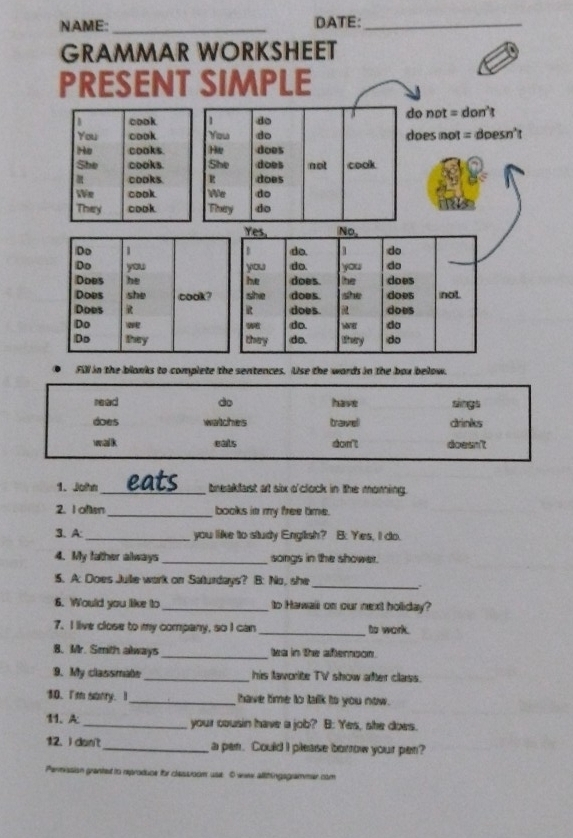 NAME:_ DATE:_ 
GRAMMAR WORKSHEET 
PRESENT SIMPLE 
cook 1 do do not = don't 
You cook You do does not = doesn't 
He cooks. He does 
She cooks. She does not cook 
cooks. R does 
We cook We do 
They cook They do 
Yes, No, 
Do 1 do. 1 do 
Do you you do. you do 
Does he he does the does 
Does she cook? she does does not. 
Does R does. does 
Do o w do 
do 
Do they they do. treary do 
Fill in the blanks to complete the sentences. Use the wards in the box below. 
read do have sings 
does watches travel drinks 
walk eals dcm't doesn't 
1. John_ eats breakfast at six o'clock in the moming. 
2. I often_ books in my free time. 
3. A: _you like to study English? B: Yes, I do. 
4. My father always _songs in the shower. 
5. A: Does Juile work on Saturdays? B: No, she 
_. 
6. Would you like to _to Hawaii on our next holiday? 
7. I live close to my company, so I can _to work. 
8. Mr. Smith always_ twa in the aftemoon. 
9. My classmate_ his lavorite TV show after class. 
10.I'm sanry. _ have time to talk to you now. 
11. A:_ your cousin have a job? B: Yes, she does. 
12. I don't _a pan. Could I please borrow your pen? 
Permission granted to reproduce for classroom use: O wew allthingsgrammer com