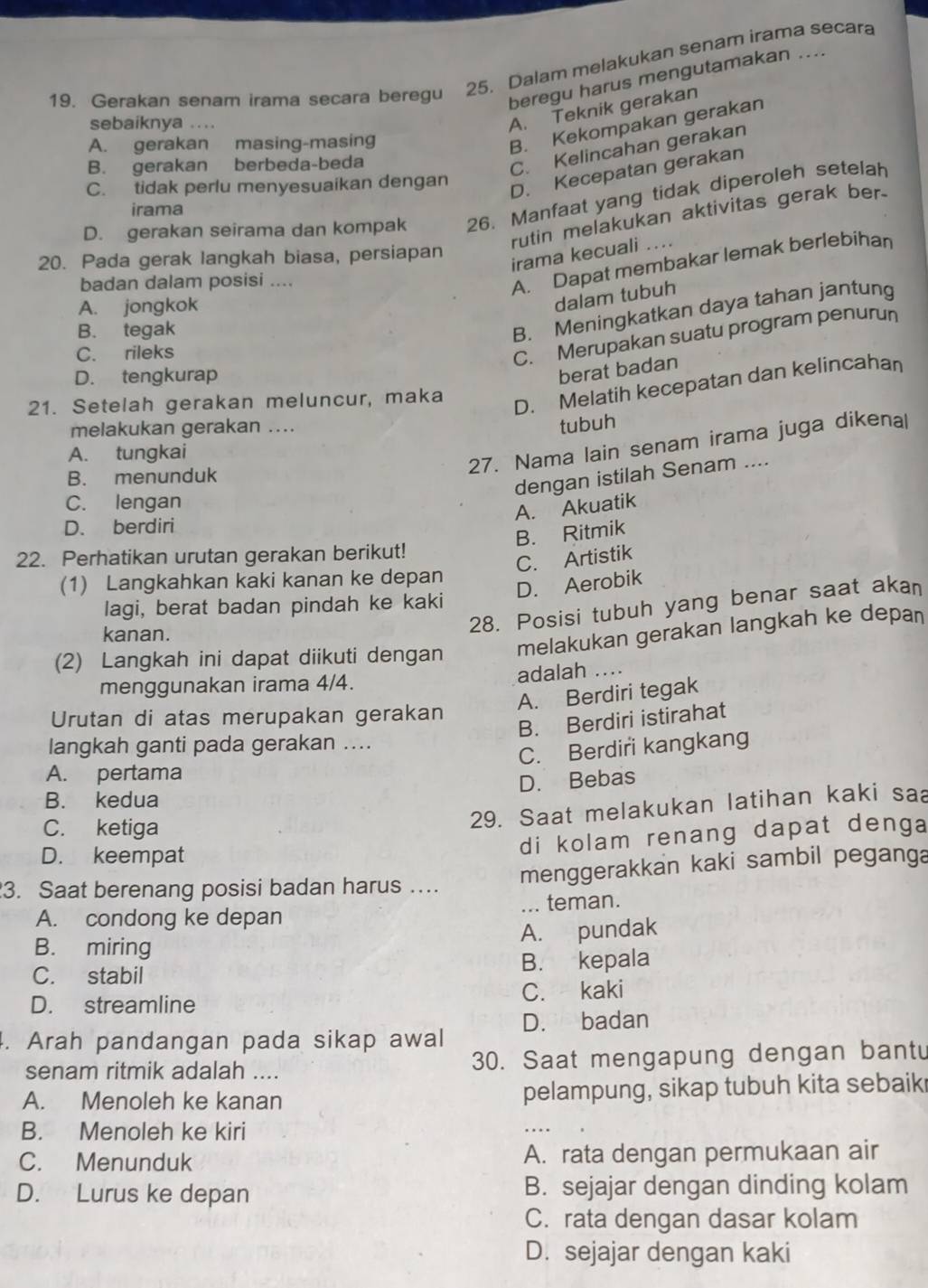 Gerakan senam irama secara beregu 25. Dalam melakukan senam irama secara
beregu harus mengutamakan ....
sebaiknya ....
A. Teknik gerakan
A. gerakan masing-masing
B. Kekompakan gerakan
B. gerakan berbeda-beda
C. Kelincahan gerakan
C. tidak perlu menyesuaikan dengan
D. Kecepatan gerakan
D. gerakan seirama dan kompak 26. Manfaat yang tidak diperoleh setelah
irama
rutin melakukan aktivitas gerak ber.
20. Pada gerak langkah biasa, persiapan
irama kecuali ....
badan dalam posisi ....
A. Dapat membakar lemak berlebihan
A. jongkok
dalam tubuh
B. tegak
B. Meningkatkan daya tahan jantung
C. rileks
C. Merupakan suatu program penurun
D. tengkurap
berat badan
21. Setelah gerakan meluncur, maka
D. Melatih kecepatan dan kelincahan
melakukan gerakan ....
tubuh
A. tungkai
27. Nama lain senam irama juga dikenal
B. menunduk
dengan istilah Senam ....
C. lengan
A. Akuatik
D. berdiri
B. Ritmik
22. Perhatikan urutan gerakan berikut!
C. Artistik
(1) Langkahkan kaki kanan ke depan
D. Aerobik
28. Posisi tubuh yang benar saat akan
lagi, berat badan pindah ke kaki
melakukan gerakan langkah ke depan
kanan.
(2) Langkah ini dapat diikuti dengan
menggunakan irama 4/4. adalah ....
A. Berdiri tegak
Urutan di atas merupakan gerakan
B. Berdiri istirahat
langkah ganti pada gerakan ....
C. Berdiri kangkang
A. pertama
B. kedua D. Bebas
C. ketiga
29. Saat melakukan latihan kaki saa
di kolam renang dapat denga
D. keempat
3. Saat berenang posisi badan harus ….. menggerakkan kaki sambil peganga
A. condong ke depan _teman.
B. miring A. pundak
C. stabil B. kepala
D. streamline C. kaki
4. Arah pandangan pada sikap awal D. badan
senam ritmik adalah .... 30. Saat mengapung dengan bantu
A. Menoleh ke kanan pelampung, sikap tubuh kita sebaik
B. Menoleh ke kiri
C. Menunduk A. rata dengan permukaan air
D. Lurus ke depan B. sejajar dengan dinding kolam
C. rata dengan dasar kolam
D. sejajar dengan kaki