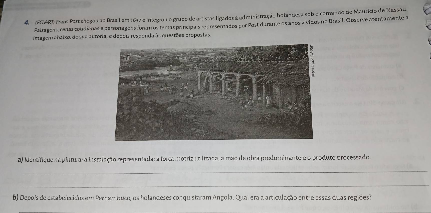 (FGV-RJ) Frans Post chegou ao Brasil em 1637 e integrou o grupo de artistas ligados à administração holandesa sob o comando de Maurício de Nassau. 
Paisagens, cenas cotidianas e personagens foram os temas principais representados por Post durante os anos vividos no Brasil. Observe atentamente a 
imagem abaixo, de sua autoria, e depois responda às questões propostas. 
a) Identifique na pintura: a instalação representada; a força motriz utilizada; a mão de obra predominante e o produto processado. 
_ 
_ 
b) Depois de estabelecidos em Pernambuco, os holandeses conquistaram Angola. Qual era a articulação entre essas duas regiões?