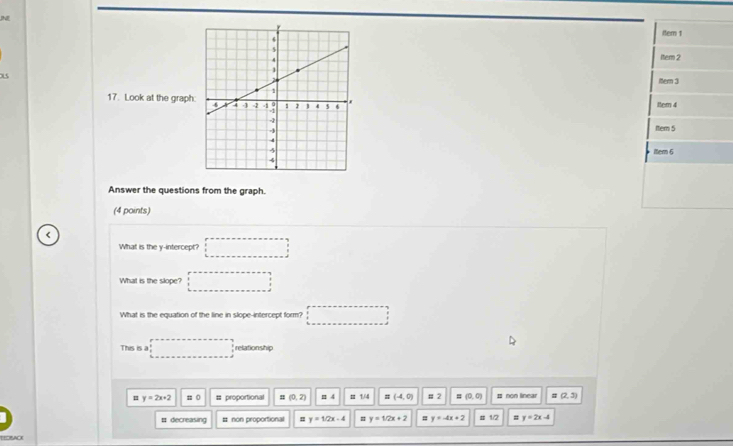 ltem 1
1tem 2
x5
Mer 3
17. Look at the graph ttem 4
Item 5
iten 6
Answer the questions from the graph.
(4 points)
<
What is the y-intercept? □ 
What is the slope? □ 
What is the equation of the line in slope--intercept form? □ 
This is a □ relationship
 y=2x+2 =0 = proportional (0,2) π 4 # 1/4 # (-4,0) # 2 = (0,0) # non linear # (2,3)
# decreasing # non proportional y=1/2x-4 # y=1/2x+2 # y=-4x+2 # 12 # y=2x-4